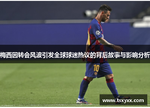 梅西因转会风波引发全球球迷热议的背后故事与影响分析