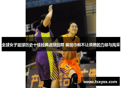 全球女子篮球历史十佳经典进球回顾 展现巾帼不让须眉的力量与风采
