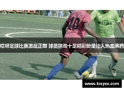 哎呀足球比赛激战正酣 球员拼劲十足精彩纷呈让人热血沸腾